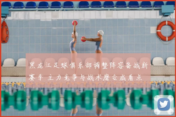 黑龙江足球俱乐部调整阵容备战新赛季 主力竞争与战术磨合成看点