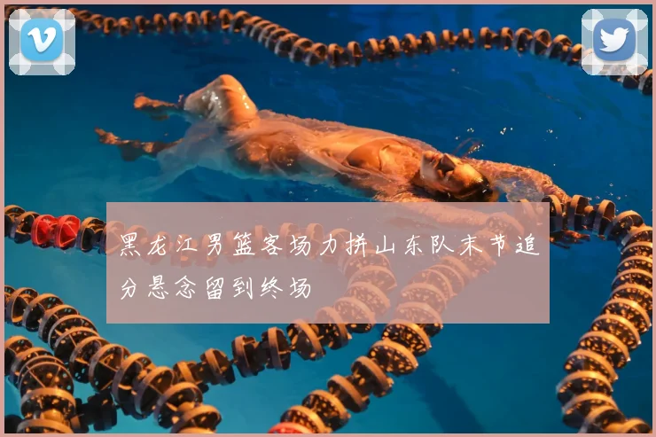 黑龙江男篮客场力拼山东队末节追分悬念留到终场