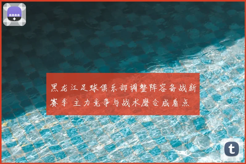 黑龙江足球俱乐部调整阵容备战新赛季 主力竞争与战术磨合成看点