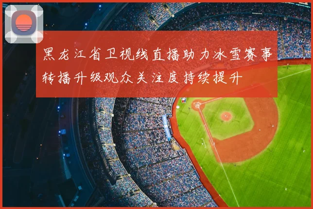 黑龙江省卫视线直播助力冰雪赛事转播升级观众关注度持续提升