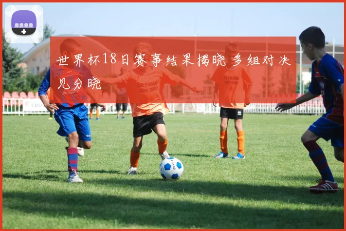 世界杯18日赛事结果揭晓 多组对决见分晓