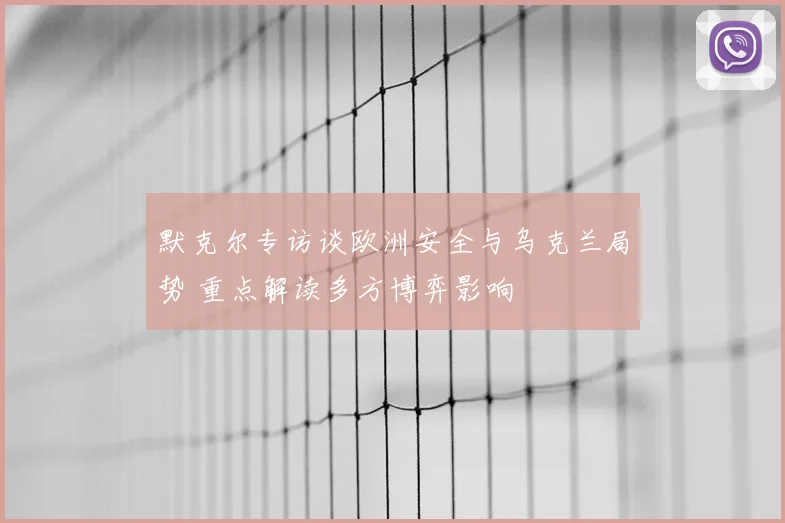 默克尔专访谈欧洲安全与乌克兰局势 重点解读多方博弈影响