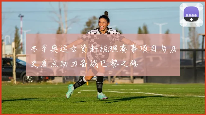 冬季奥运会资料梳理赛事项目与历史看点助力备战巴黎之路