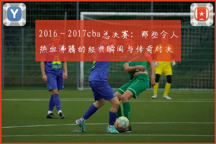 2016 - 2017cba总决赛：那些令人热血沸腾的经典瞬间与传奇对决