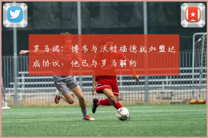 罗马诺:博韦与沃特福德就加盟达成协议,他已与罗马解约