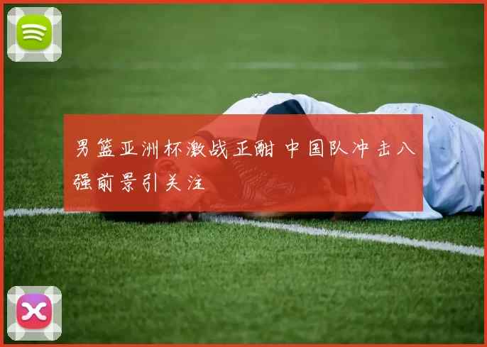 男篮亚洲杯激战正酣 中国队冲击八强前景引关注