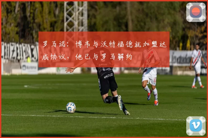 罗马诺：博韦与沃特福德就加盟达成协议，他已与罗马解约