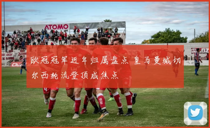 欧冠冠军近年归属盘点 皇马曼城切尔西轮流登顶成焦点