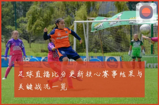 足球直播比分更新核心赛事结果与关键战况一览