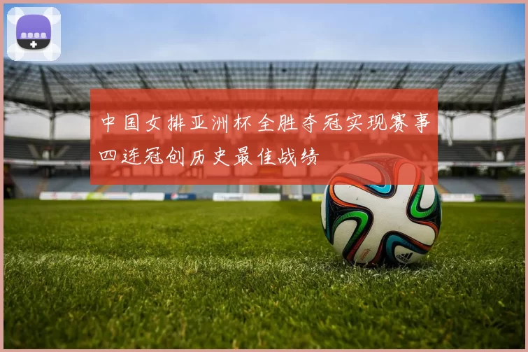 中国女排亚洲杯全胜夺冠实现赛事四连冠创历史最佳战绩