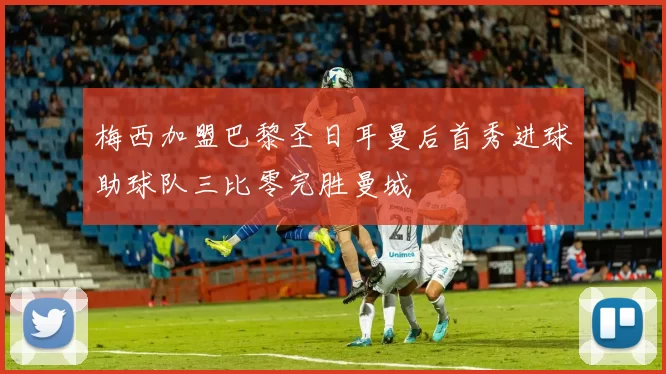 梅西加盟巴黎圣日耳曼后首秀进球助球队三比零完胜曼城