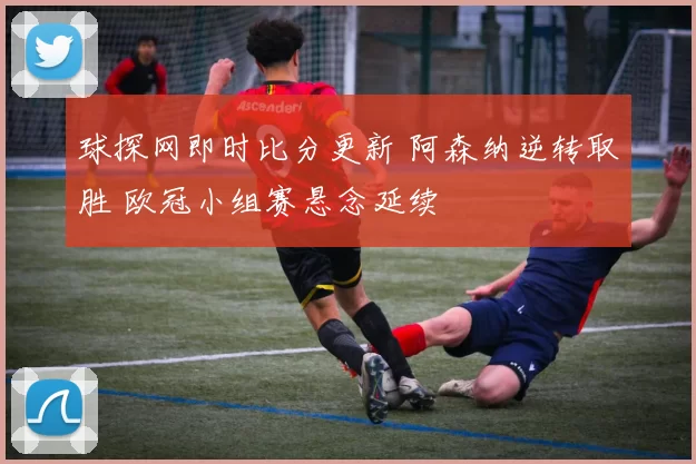 球探网即时比分更新 阿森纳逆转取胜 欧冠小组赛悬念延续