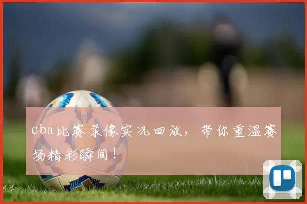 cba比赛录像实况回放，带你重温赛场精彩瞬间！