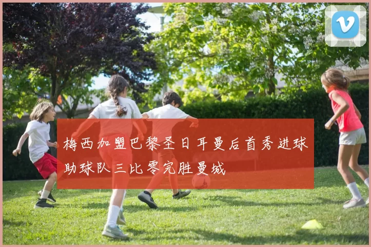 梅西加盟巴黎圣日耳曼后首秀进球助球队三比零完胜曼城