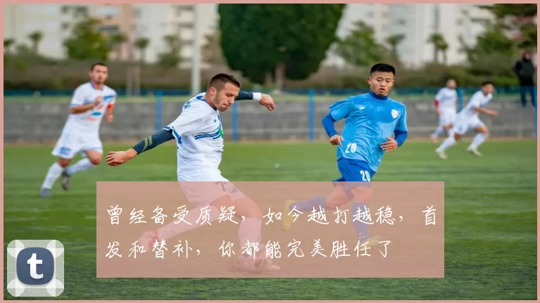 曾经备受质疑，如今越打越稳，首发和替补，你都能完美胜任了