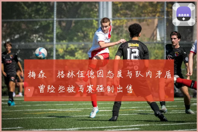 梅森・格林伍德因态度与队内矛盾,曾险些被马赛强制出售